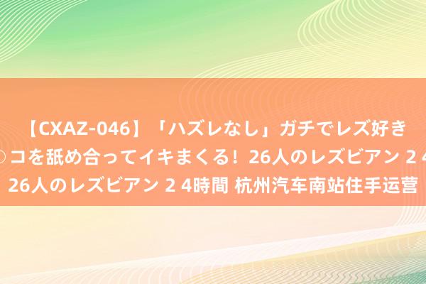 【CXAZ-046】「ハズレなし」ガチでレズ好きなお姉さんたちがオマ○コを舐め合ってイキまくる！26人のレズビアン 2 4時間 杭州汽车南站住手运营