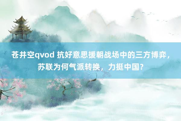 苍井空qvod 抗好意思援朝战场中的三方博弈，苏联为何气派转换，力挺中国？