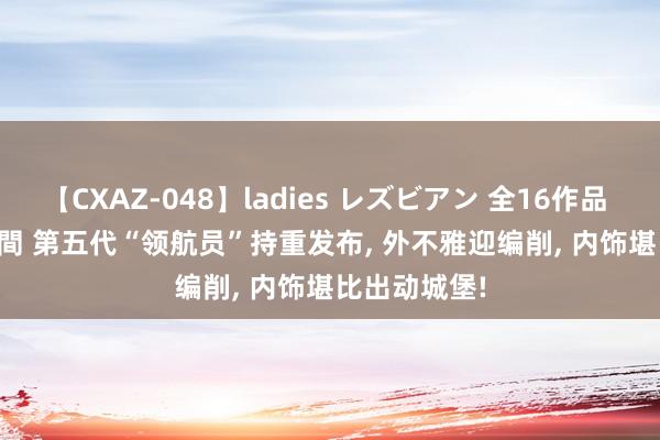 【CXAZ-048】ladies レズビアン 全16作品 PartIV 4時間 第五代“领航员”持重发布, 外不雅迎编削, 内饰堪比出动城堡!