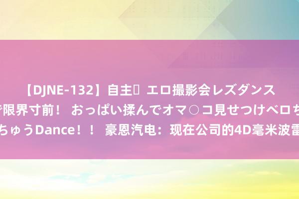 【DJNE-132】自主・エロ撮影会レズダンス 透け透けベビードールで限界寸前！ おっぱい揉んでオマ○コ見せつけベロちゅうDance！！ 豪恩汽电：现在公司的4D毫米波雷达居品正处于斥地阶段