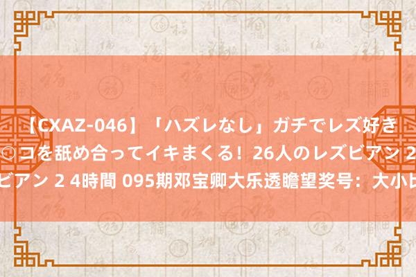 【CXAZ-046】「ハズレなし」ガチでレズ好きなお姉さんたちがオマ○コを舐め合ってイキまくる！26人のレズビアン 2 4時間 095期邓宝卿大乐透瞻望奖号：大小比质合比分析