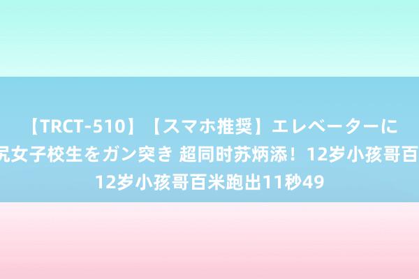 【TRCT-510】【スマホ推奨】エレベーターに挟まれたデカ尻女子校生をガン突き 超同时苏炳添！12岁小孩哥百米跑出11秒49