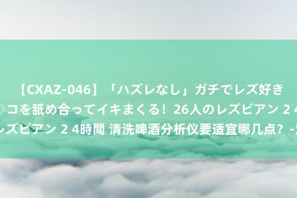 【CXAZ-046】「ハズレなし」ガチでレズ好きなお姉さんたちがオマ○コを舐め合ってイキまくる！26人のレズビアン 2 4時間 清洗啤酒分析仪要适宜哪几点？-海谊科技