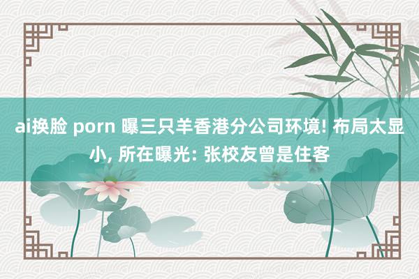 ai换脸 porn 曝三只羊香港分公司环境! 布局太显小, 所在曝光: 张校友曾是住客