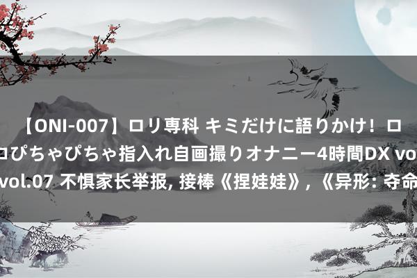 【ONI-007】ロリ専科 キミだけに語りかけ！ロリっ娘20人！オマ●コぴちゃぴちゃ指入れ自画撮りオナニー4時間DX vol.07 不惧家长举报, 接棒《捏娃娃》, 《异形: 夺命舰》领跑暑期档!