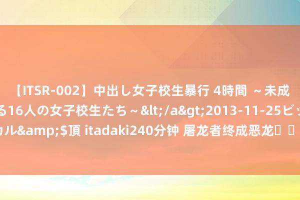 【ITSR-002】中出し女子校生暴行 4時間 ～未成熟なカラダを弄ばれる16人の女子校生たち～</a>2013-11-25ビッグモーカル&$頂 itadaki240分钟 屠龙者终成恶龙❗️回转被《新生》纵容拿抓了❗️