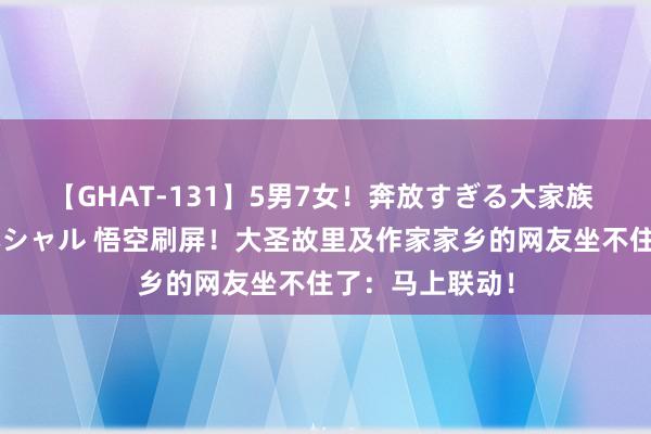 【GHAT-131】5男7女！奔放すぎる大家族 春の2時間スペシャル 悟空刷屏！大圣故里及作家家乡的网友坐不住了：马上联动！