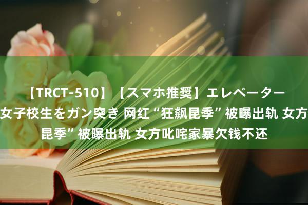 【TRCT-510】【スマホ推奨】エレベーターに挟まれたデカ尻女子校生をガン突き 网红“狂飙昆季”被曝出轨 女方叱咤家暴欠钱不还