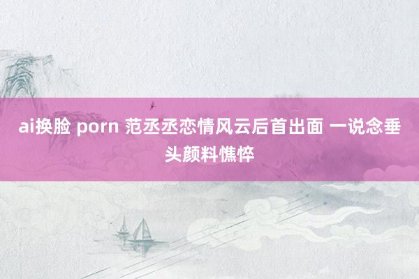 ai换脸 porn 范丞丞恋情风云后首出面 一说念垂头颜料憔悴