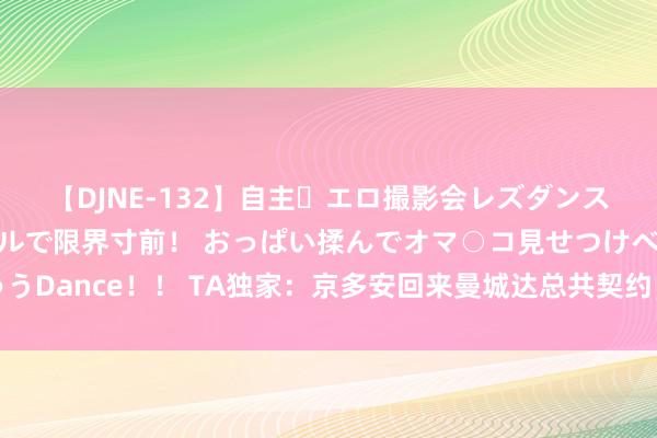 【DJNE-132】自主・エロ撮影会レズダンス 透け透けベビードールで限界寸前！ おっぱい揉んでオマ○コ見せつけベロちゅうDance！！ TA独家：京多安回来曼城达总共契约，球员废弃在巴萨剩余两年薪水