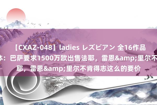 【CXAZ-048】ladies レズビアン 全16作品 PartIV 4時間 每体：巴萨要求1500万欧出售法耶，雷恩&里尔不肯得志这么的要价