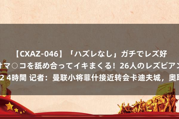 【CXAZ-046】「ハズレなし」ガチでレズ好きなお姉さんたちがオマ○コを舐め合ってイキまくる！26人のレズビアン 2 4時間 记者：曼联小将菲什接近转会卡迪夫城，奥耶德莱接近转会华沙军团