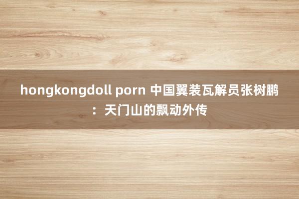 hongkongdoll porn 中国翼装瓦解员张树鹏：天门山的飘动外传