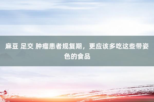 麻豆 足交 肿瘤患者规复期，更应该多吃这些带姿色的食品