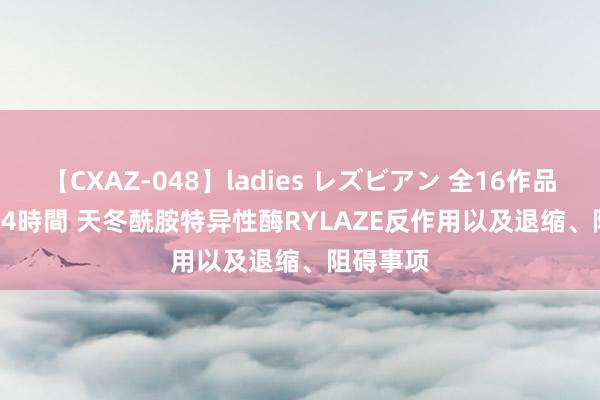 【CXAZ-048】ladies レズビアン 全16作品 PartIV 4時間 天冬酰胺特异性酶RYLAZE反作用以及退缩、阻碍事项