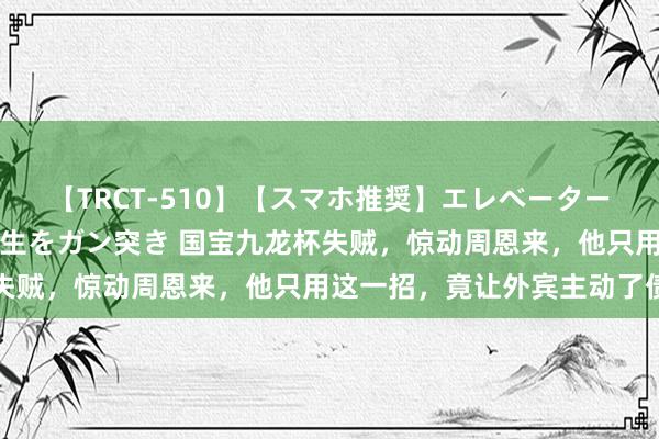 【TRCT-510】【スマホ推奨】エレベーターに挟まれたデカ尻女子校生をガン突き 国宝九龙杯失贼，惊动周恩来，他只用这一招，竟让外宾主动了债