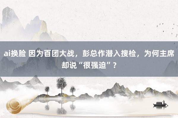 ai换脸 因为百团大战，彭总作潜入搜检，为何主席却说“很强迫”？