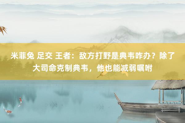 米菲兔 足交 王者：敌方打野是典韦咋办？除了大司命克制典韦，他也能减弱嘱咐