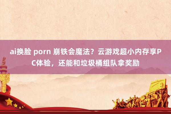 ai换脸 porn 崩铁会魔法？云游戏超小内存享PC体验，还能和垃圾桶组队拿奖励