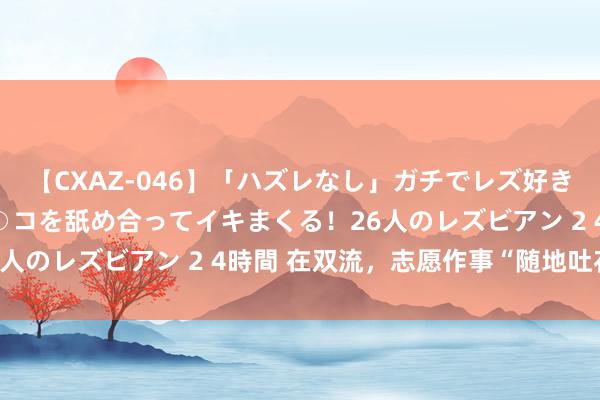 【CXAZ-046】「ハズレなし」ガチでレズ好きなお姉さんたちがオマ○コを舐め合ってイキまくる！26人のレズビアン 2 4時間 在双流，志愿作事“随地吐花”