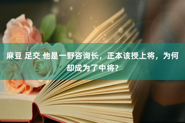 麻豆 足交 他是一野咨询长，正本该授上将，为何却成为了中将？