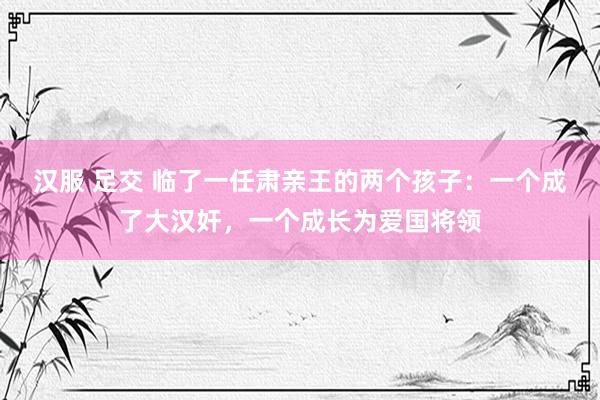 汉服 足交 临了一任肃亲王的两个孩子：一个成了大汉奸，一个成长为爱国将领