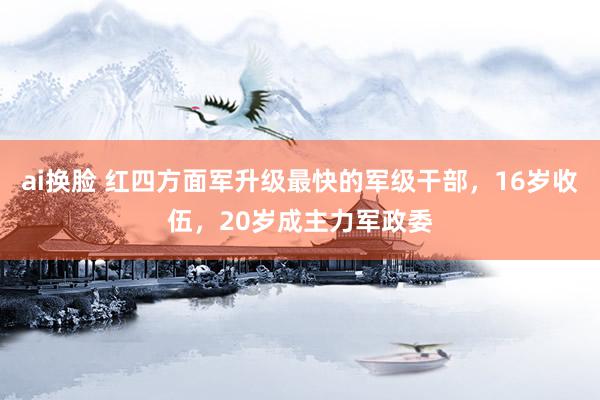 ai换脸 红四方面军升级最快的军级干部，16岁收伍，20岁成主力军政委