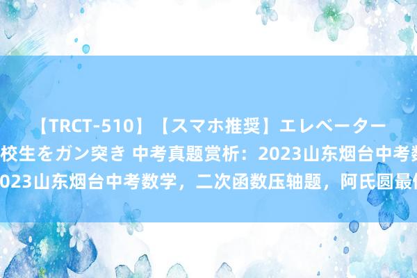 【TRCT-510】【スマホ推奨】エレベーターに挟まれたデカ尻女子校生をガン突き 中考真题赏析：2023山东烟台中考数学，二次函数压轴题，阿氏圆最值模子