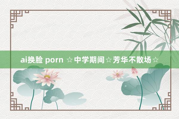 ai换脸 porn ☆中学期间☆芳华不散场☆