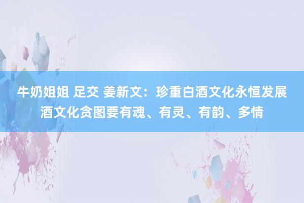 牛奶姐姐 足交 姜新文：珍重白酒文化永恒发展酒文化贪图要有魂、有灵、有韵、多情