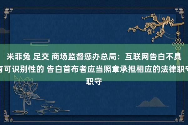 米菲兔 足交 商场监督惩办总局：互联网告白不具有可识别性的 告白首布者应当照章承担相应的法律职守