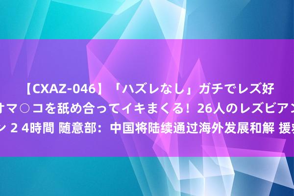 【CXAZ-046】「ハズレなし」ガチでレズ好きなお姉さんたちがオマ○コを舐め合ってイキまくる！26人のレズビアン 2 4時間 随意部：中国将陆续通过海外发展和解 援救发展中国度智商成立