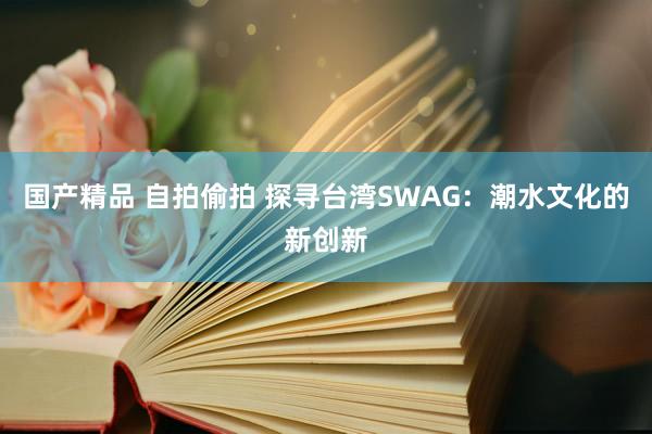 国产精品 自拍偷拍 探寻台湾SWAG：潮水文化的新创新