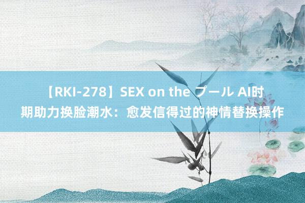 【RKI-278】SEX on the プール AI时期助力换脸潮水：愈发信得过的神情替换操作