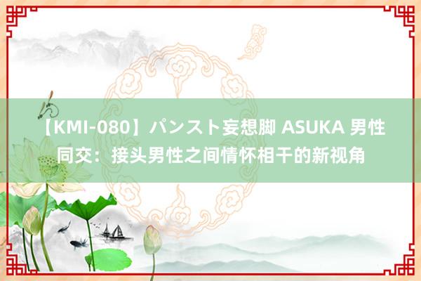 【KMI-080】パンスト妄想脚 ASUKA 男性同交：接头男性之间情怀相干的新视角