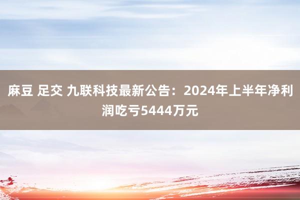 麻豆 足交 九联科技最新公告：2024年上半年净利润吃亏5444万元