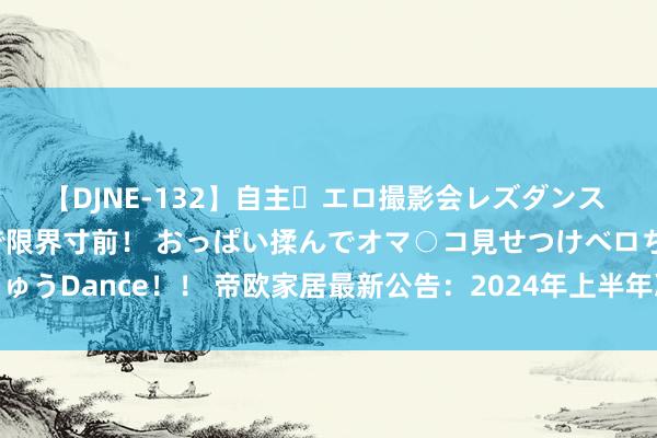 【DJNE-132】自主・エロ撮影会レズダンス 透け透けベビードールで限界寸前！ おっぱい揉んでオマ○コ見せつけベロちゅうDance！！ 帝欧家居最新公告：2024年上半年净利润耗费5506.54万元