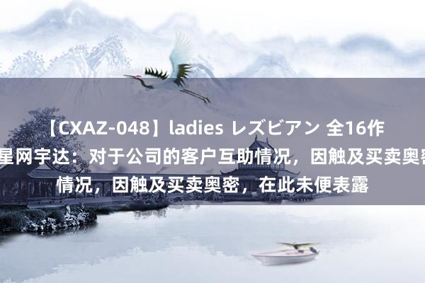 【CXAZ-048】ladies レズビアン 全16作品 PartIV 4時間 星网宇达：对于公司的客户互助情况，因触及买卖奥密，在此未便表露