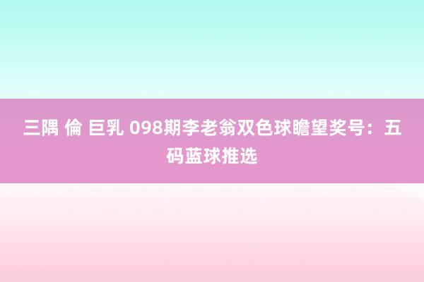 三隅 倫 巨乳 098期李老翁双色球瞻望奖号：五码蓝球推选