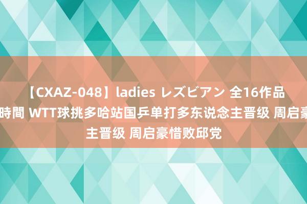 【CXAZ-048】ladies レズビアン 全16作品 PartIV 4時間 WTT球挑多哈站国乒单打多东说念主晋级 周启豪惜败邱党