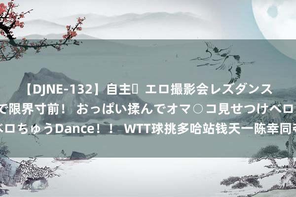 【DJNE-132】自主・エロ撮影会レズダンス 透け透けベビードールで限界寸前！ おっぱい揉んでオマ○コ見せつけベロちゅうDance！！ WTT球挑多哈站钱天一陈幸同夺冠 孙颖莎送11比0