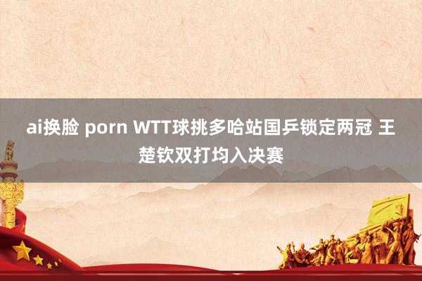 ai换脸 porn WTT球挑多哈站国乒锁定两冠 王楚钦双打均入决赛