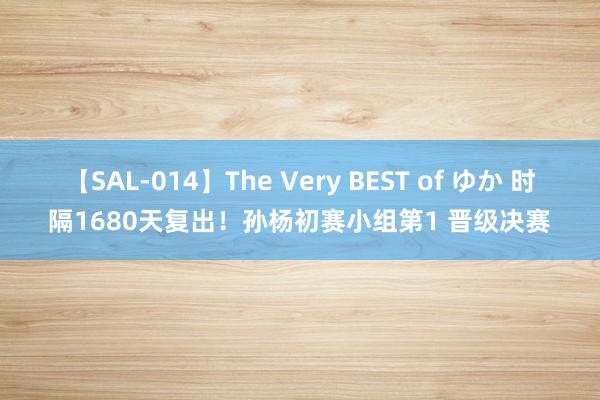 【SAL-014】The Very BEST of ゆか 时隔1680天复出！孙杨初赛小组第1 晋级决赛