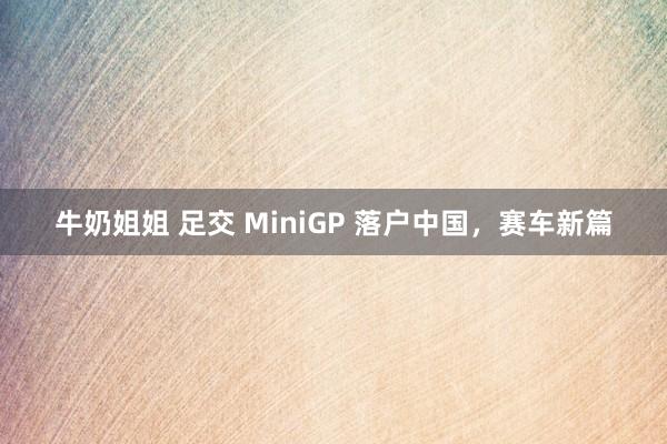 牛奶姐姐 足交 MiniGP 落户中国，赛车新篇