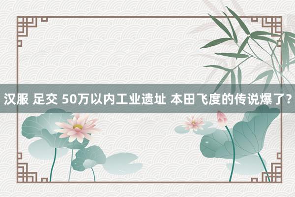 汉服 足交 50万以内工业遗址 本田飞度的传说爆了？