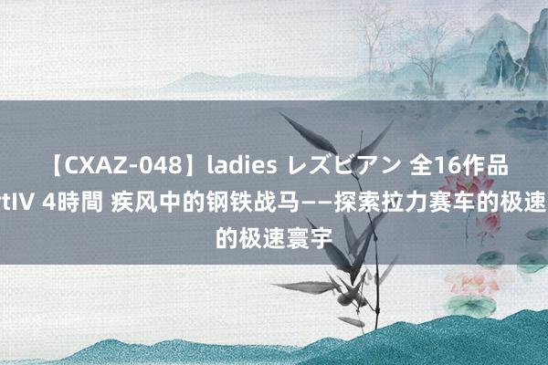 【CXAZ-048】ladies レズビアン 全16作品 PartIV 4時間 疾风中的钢铁战马——探索拉力赛车的极速寰宇