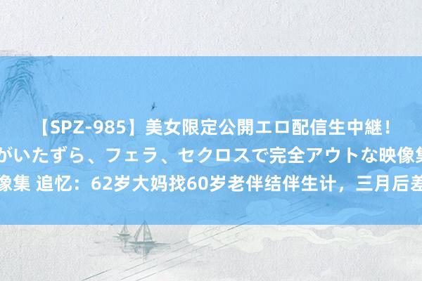 【SPZ-985】美女限定公開エロ配信生中継！素人娘、カップルたちがいたずら、フェラ、セクロスで完全アウトな映像集 追忆：62岁大妈找60岁老伴结伴生计，三月后差别：没睡过一个好觉