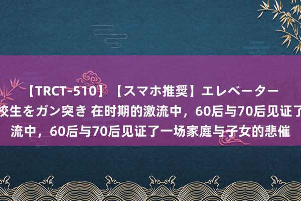 【TRCT-510】【スマホ推奨】エレベーターに挟まれたデカ尻女子校生をガン突き 在时期的激流中，60后与70后见证了一场家庭与子女的悲催