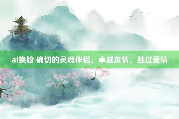 ai换脸 确切的灵魂伴侣，卓越友情，胜过爱情