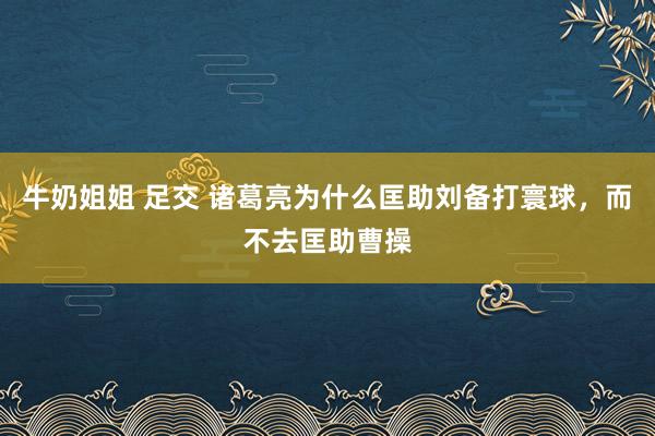 牛奶姐姐 足交 诸葛亮为什么匡助刘备打寰球，而不去匡助曹操